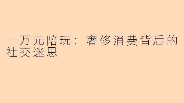 一万元陪玩：奢侈消费背后的社交迷思
