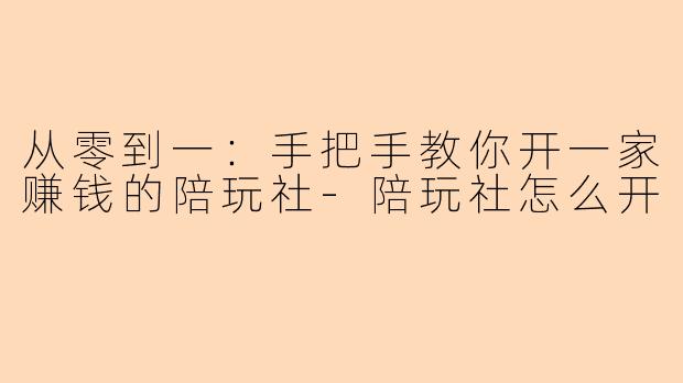 从零到一：手把手教你开一家赚钱的陪玩社-陪玩社怎么开