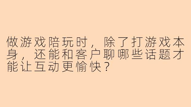 做游戏陪玩时，除了打游戏本身，还能和客户聊哪些话题才能让互动更愉快？
