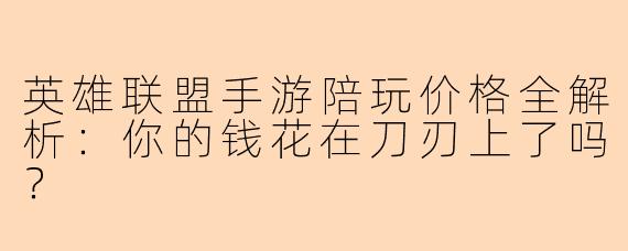 英雄联盟手游陪玩价格全解析：你的钱花在刀刃上了吗？