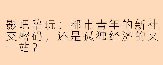 影吧陪玩：都市青年的新社交密码，还是孤独经济的又一站？