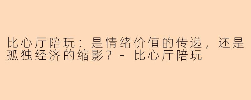 比心厅陪玩：是情绪价值的传递，还是孤独经济的缩影？-比心厅陪玩