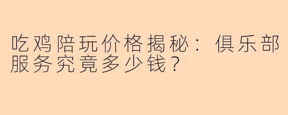 吃鸡陪玩价格揭秘：俱乐部服务究竟多少钱？
