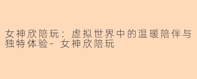 女神欣陪玩：虚拟世界中的温暖陪伴与独特体验-女神欣陪玩