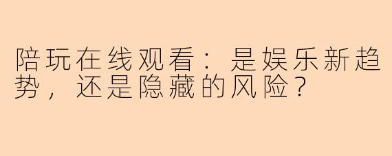 陪玩在线观看：是娱乐新趋势，还是隐藏的风险？