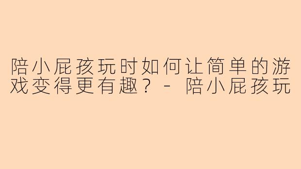 陪小屁孩玩时如何让简单的游戏变得更有趣？-陪小屁孩玩
