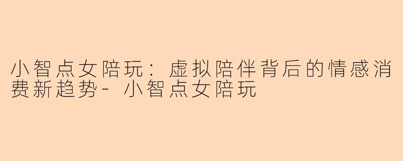 小智点女陪玩：虚拟陪伴背后的情感消费新趋势-小智点女陪玩