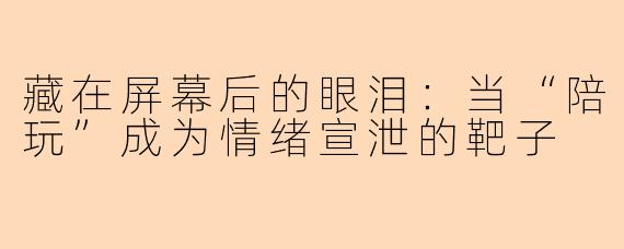 藏在屏幕后的眼泪:当“陪玩”成为情绪宣泄的靶子