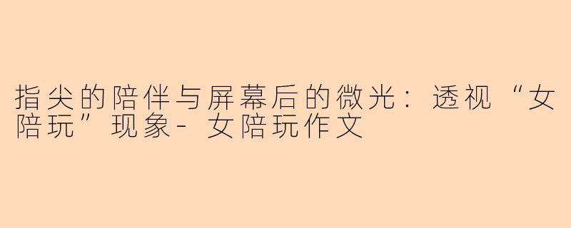 指尖的陪伴与屏幕后的微光：透视“女陪玩”现象-女陪玩作文