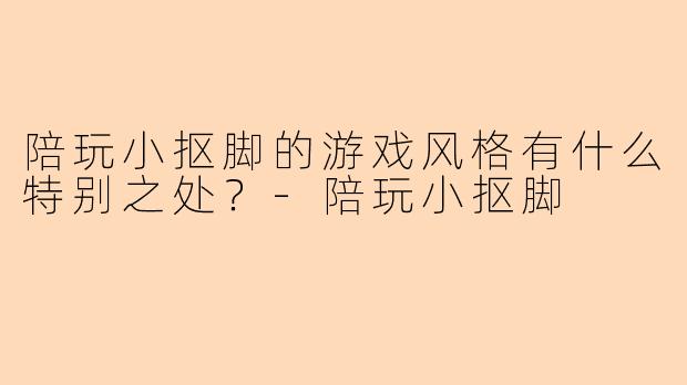 陪玩小抠脚的游戏风格有什么特别之处？-陪玩小抠脚