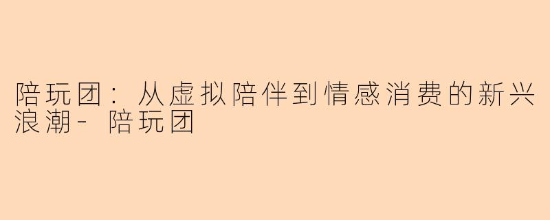 陪玩团：从虚拟陪伴到情感消费的新兴浪潮-陪玩团