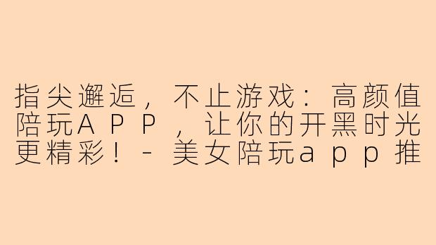 指尖邂逅，不止游戏：高颜值陪玩APP，让你的开黑时光更精彩！-美女陪玩app推荐