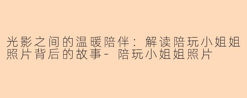 光影之间的温暖陪伴：解读陪玩小姐姐照片背后的故事-陪玩小姐姐照片