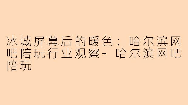 冰城屏幕后的暖色：哈尔滨网吧陪玩行业观察-哈尔滨网吧陪玩