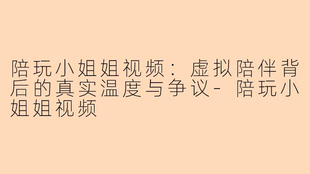 陪玩小姐姐视频：虚拟陪伴背后的真实温度与争议-陪玩小姐姐视频