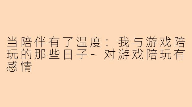 当陪伴有了温度：我与游戏陪玩的那些日子-对游戏陪玩有感情