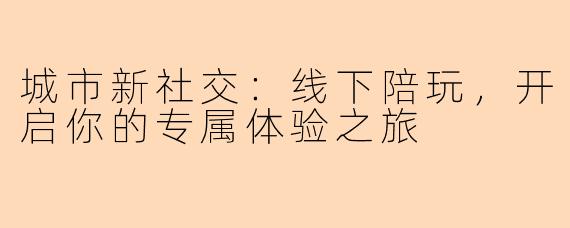 城市新社交：线下陪玩，开启你的专属体验之旅