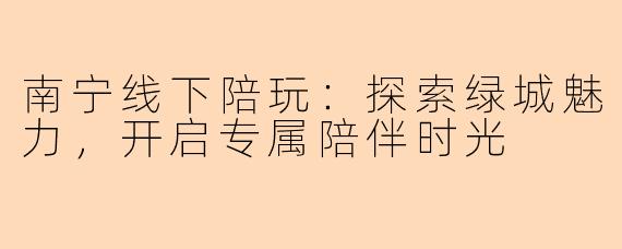 南宁线下陪玩：探索绿城魅力，开启专属陪伴时光