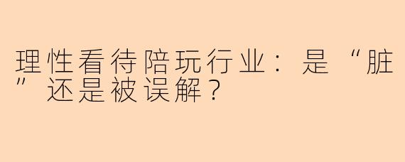 理性看待陪玩行业：是“脏”还是被误解？
