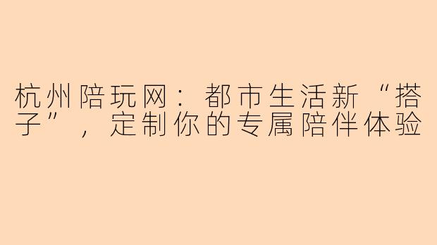 杭州陪玩网：都市生活新“搭子”，定制你的专属陪伴体验