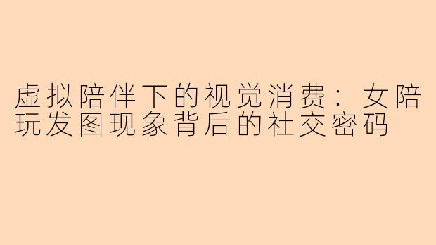 虚拟陪伴下的视觉消费：女陪玩发图现象背后的社交密码