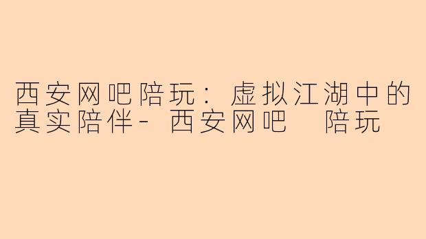 西安网吧陪玩：虚拟江湖中的真实陪伴-西安网吧 陪玩