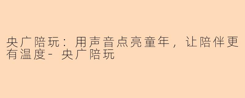 央广陪玩：用声音点亮童年，让陪伴更有温度-央广陪玩