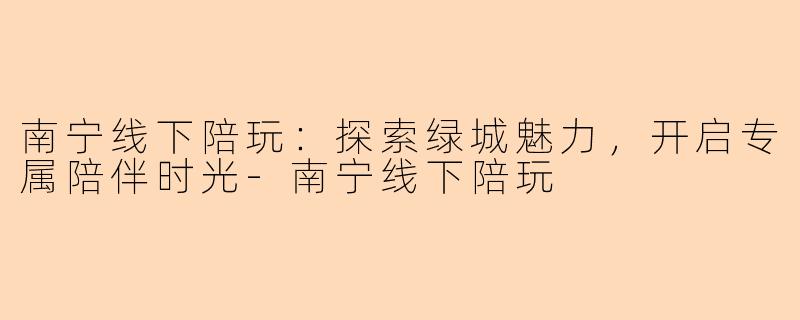 南宁线下陪玩：探索绿城魅力，开启专属陪伴时光-南宁线下陪玩