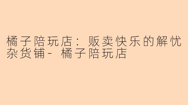 橘子陪玩店：贩卖快乐的解忧杂货铺-橘子陪玩店