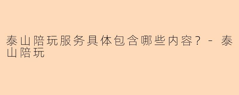 泰山陪玩服务具体包含哪些内容？-泰山陪玩