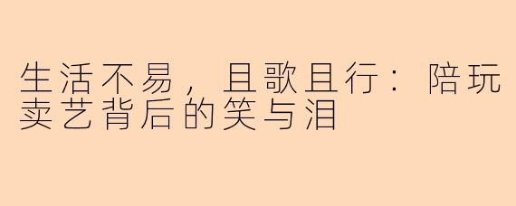 生活不易，且歌且行：陪玩卖艺背后的笑与泪