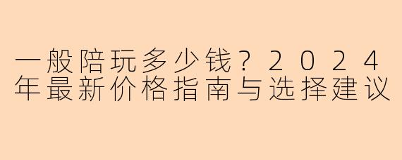 一般陪玩多少钱？2024年最新价格指南与选择建议