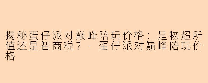 揭秘蛋仔派对巅峰陪玩价格：是物超所值还是智商税？-蛋仔派对巅峰陪玩价格