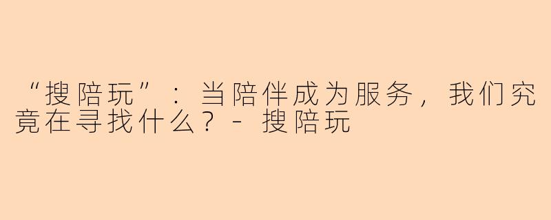 “搜陪玩”：当陪伴成为服务，我们究竟在寻找什么？-搜陪玩
