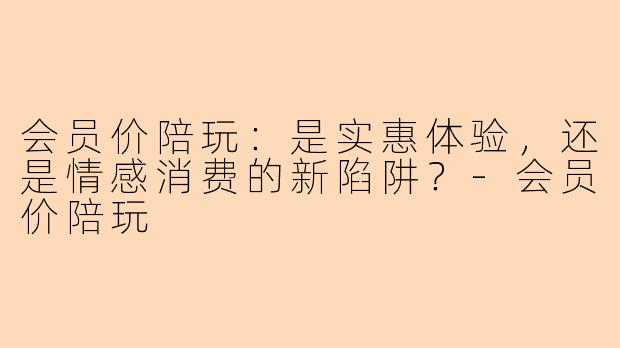 会员价陪玩：是实惠体验，还是情感消费的新陷阱？
