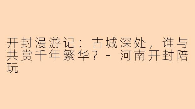 开封漫游记：古城深处，谁与共赏千年繁华？-河南开封陪玩