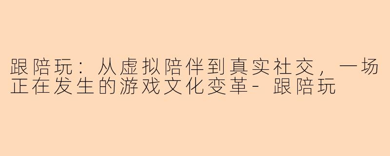 跟陪玩：从虚拟陪伴到真实社交，一场正在发生的游戏文化变革-跟陪玩
