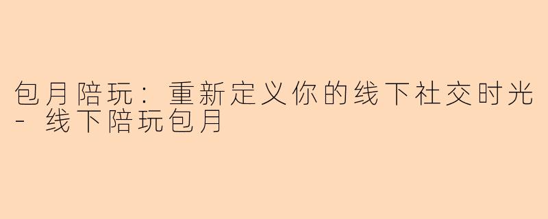 包月陪玩：重新定义你的线下社交时光-线下陪玩包月