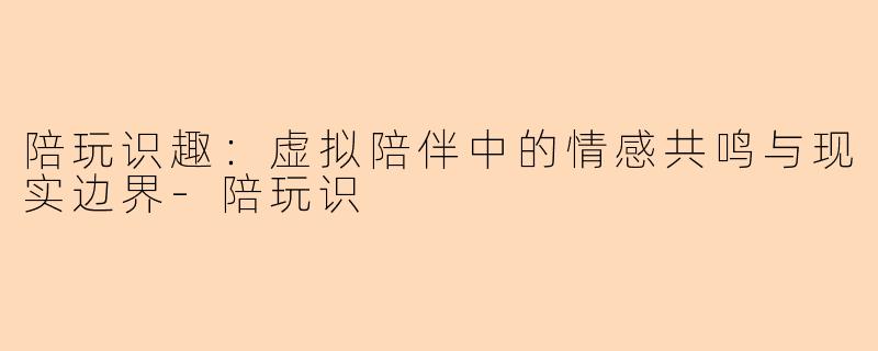 陪玩识趣：虚拟陪伴中的情感共鸣与现实边界-陪玩识