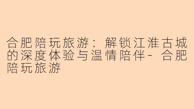 合肥陪玩旅游：解锁江淮古城的深度体验与温情陪伴-合肥陪玩旅游