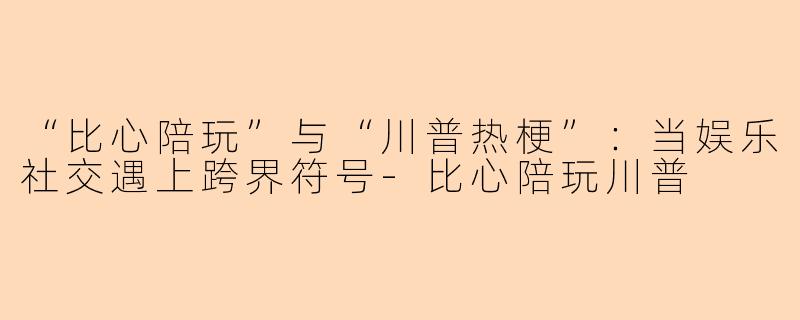 “比心陪玩”与“川普热梗”:当娱乐社交遇上跨界符号-比心陪玩川普