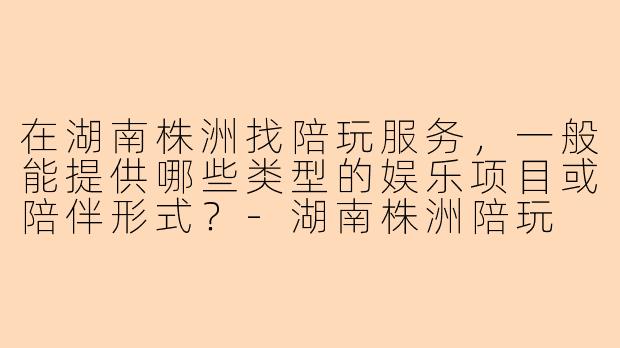 在湖南株洲找陪玩服务，一般能提供哪些类型的娱乐项目或陪伴形式？-湖南株洲陪玩