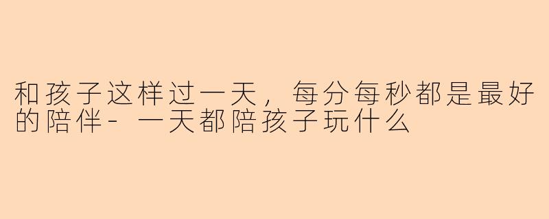 和孩子这样过一天，每分每秒都是最好的陪伴-一天都陪孩子玩什么