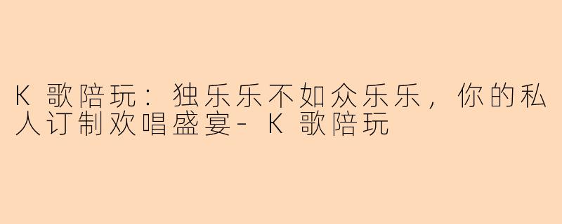 K歌陪玩：独乐乐不如众乐乐，你的私人订制欢唱盛宴-K歌陪玩