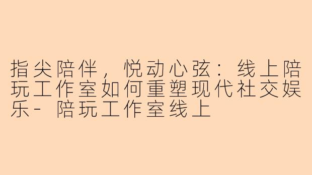 指尖陪伴，悦动心弦：线上陪玩工作室如何重塑现代社交娱乐-陪玩工作室线上