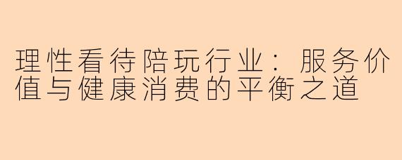 理性看待陪玩行业：服务价值与健康消费的平衡之道