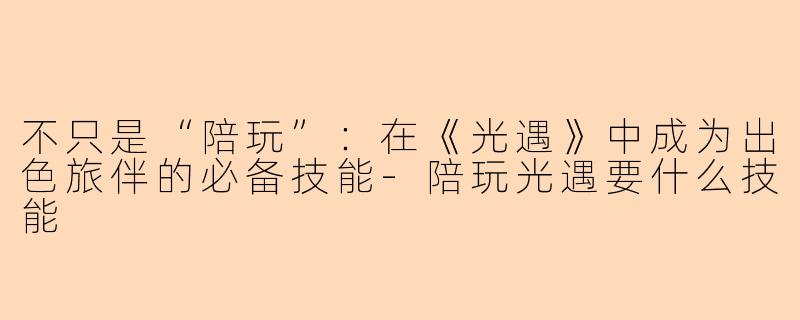 不只是“陪玩”：在《光遇》中成为出色旅伴的必备技能-陪玩光遇要什么技能