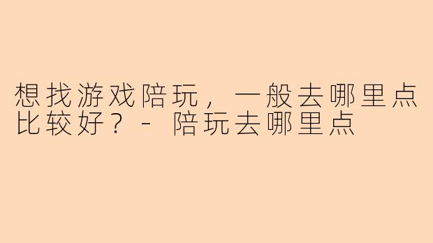 想找游戏陪玩，一般去哪里点比较好？-陪玩去哪里点