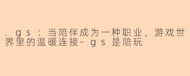 .gs：当陪伴成为一种职业，游戏世界里的温暖连接-gs是陪玩