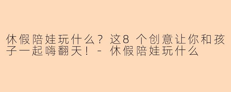 休假陪娃玩什么？这8个创意让你和孩子一起嗨翻天！-休假陪娃玩什么